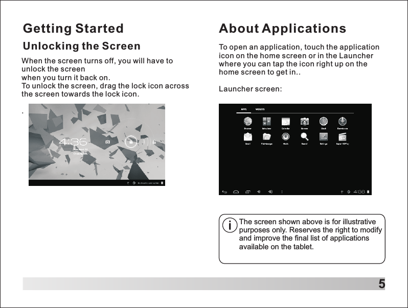 Getting Started5Unlocking the ScreenAbout ApplicationsTo open an application, touch the application icon on the home screen or in the Launcher where you can tap the icon right up on the home screen to get in..Launcher screen:The screen shown above is for illustrative purposes only. Reserves the right to modify and improve the final list of applications available on the tablet.When the screen turns off, you will have to unlock the screen when you turn it back on.To unlock the screen, drag the lock icon across the screen towards the lock icon. .