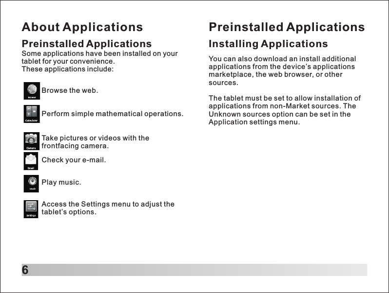 About Applications6Preinstalled ApplicationsSome applications have been installed on your tablet for your convenience. These applications include:Browse the web.Perform simple mathematical operations.Take pictures or videos with the frontfacing camera.Check your e-mail.Play music.Access the Settings menu to adjust the tablet&rsquo;s options.Preinstalled ApplicationsInstalling ApplicationsYou can also download an install additional applications from the device&rsquo;s applications marketplace, the web browser, or other sources.The tablet must be set to allow installation of applications from non-Market sources. The Unknown sources option can be set in the Application settings menu.