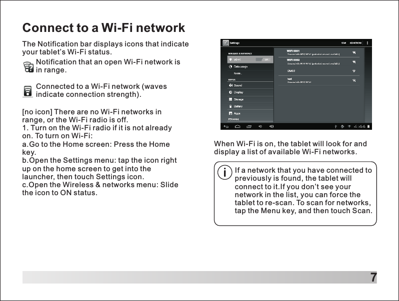 7Connect to a Wi-Fi networkThe Notification bar displays icons that indicate your tablet&rsquo;s Wi-Fi status.Notification that an open Wi-Fi network isin range.Connected to a Wi-Fi network (waves indicate connection strength).        When Wi-Fi is on, the tablet will look for and display a list of available Wi-Fi networks.[no icon] There are no Wi-Fi networks in range, or the Wi-Fi radio is off.1. Turn on the Wi-Fi radio if it is not already on. To turn on Wi-Fi:a.Go to the Home screen: Press the Home key.b.Open the Settings menu: tap the icon right up on the home screen to get into the launcher, then touch Settings icon.c.Open the Wireless &amp; networks menu: Slide the icon to ON status.If a network that you have connected to previously is found, the tablet will connect to it.If you don&rsquo;t see your network in the list, you can force the tablet to re-scan. To scan for networks, tap the Menu key, and then touch Scan.WIFI 000 1WIFI 000 2