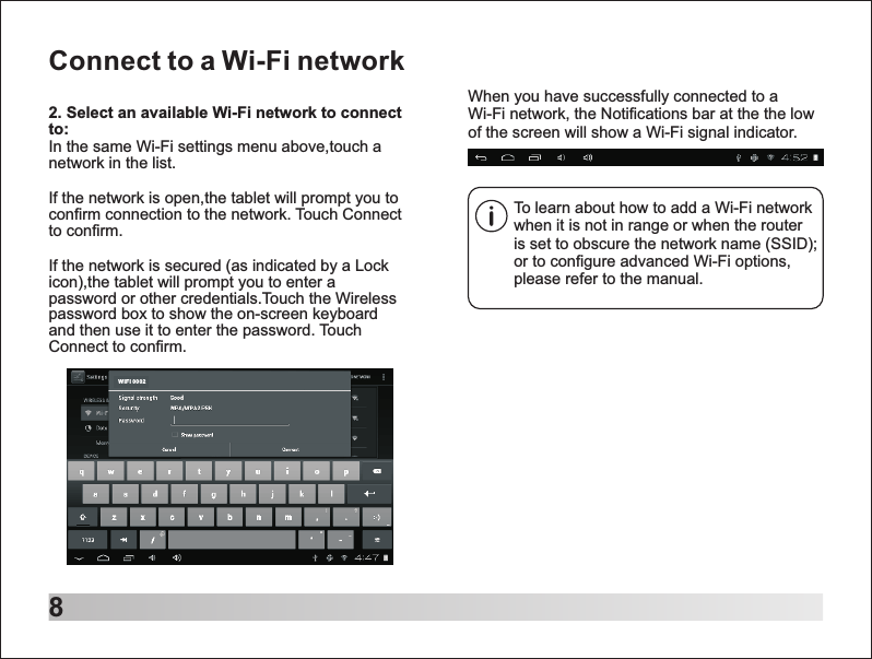 8Connect to a Wi-Fi networkTo learn about how to add a Wi-Fi network when it is not in range or when the router is set to obscure the network name (SSID); or to configure advanced Wi-Fi options, please refer to the manual.When you have successfully connected to a Wi-Fi network, the Notifications bar at the the low of the screen will show a Wi-Fi signal indicator.2. Select an available Wi-Fi network to connect to: In the same Wi-Fi settings menu above,touch a network in the list.If the network is open,the tablet will prompt you to confirm connection to the network. Touch Connect to confirm.If the network is secured (as indicated by a Lock icon),the tablet will prompt you to enter a password or other credentials.Touch the Wireless password box to show the on-screen keyboard and then use it to enter the password. Touch Connect to confirm.WIFI 000 2