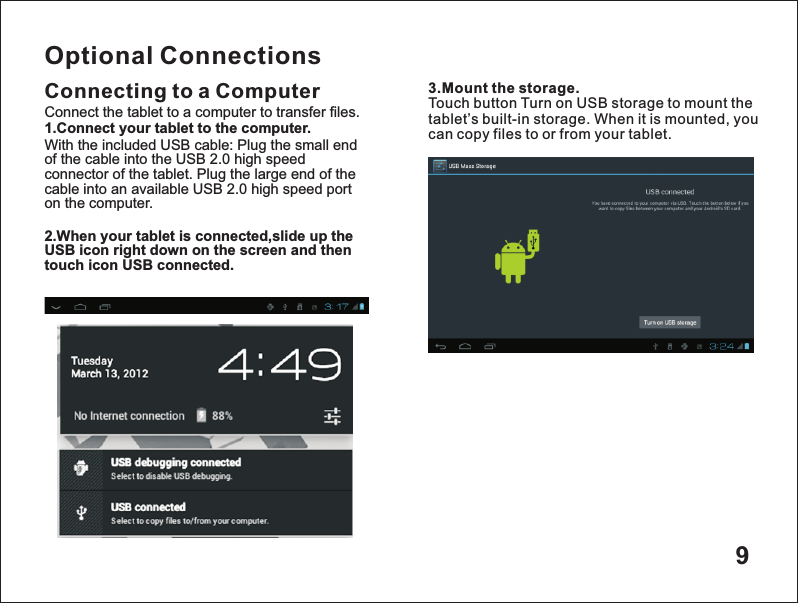 9Optional ConnectionsConnecting to a Computer 3.Mount the storage.Touch button Turn on USB storage to mount the tablet&rsquo;s built-in storage. When it is mounted, you can copy files to or from your tablet.Connect the tablet to a computer to transfer files.1.Connect your tablet to the computer.With the included USB cable: Plug the small end of the cable into the USB 2.0 high speed connector of the tablet. Plug the large end of the cable into an available USB 2.0 high speed port on the computer.2.When your tablet is connected,slide up the USB icon right down on the screen and then touch icon USB connected.