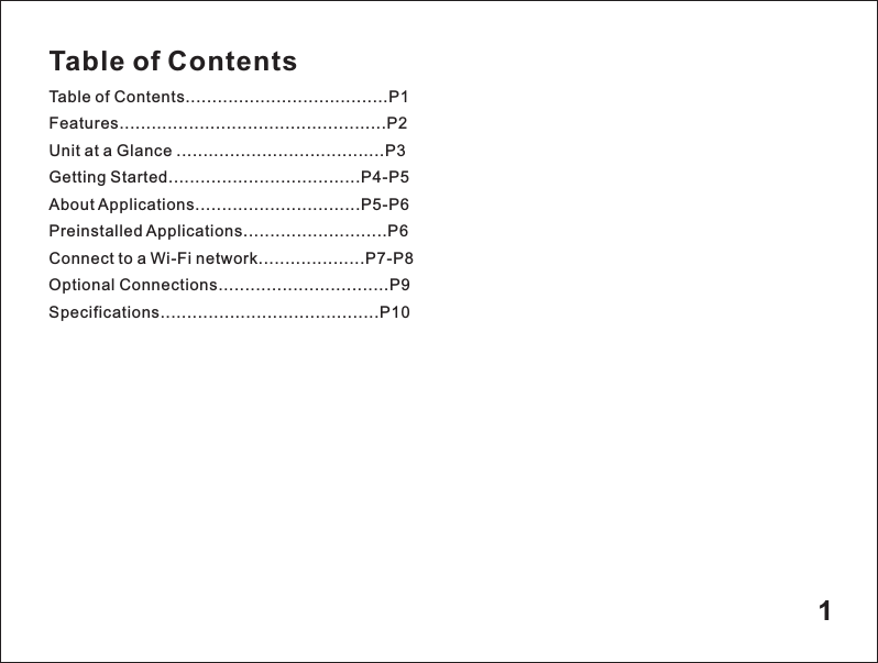 Table of ContentsTable of Contents......................................P1Features..................................................P2Unit at a Glance .......................................P3Getting Started....................................P4-P5About Applications...............................P5-P6Preinstalled Applications...........................P6Connect to a Wi-Fi network....................P7-P8Optional Connections................................P9Specifications.........................................P101