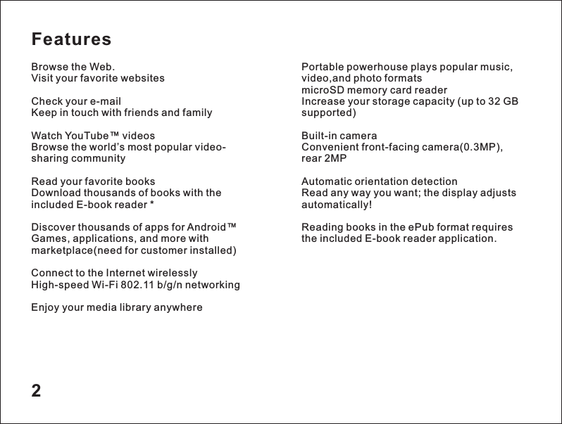 Features2Browse the Web.Visit your favorite websitesCheck your e-mailKeep in touch with friends and familyWatch YouTube&trade; videosBrowse the world&rsquo;s most popular video-sharing communityRead your favorite booksDownload thousands of books with the included E-book reader *Discover thousands of apps for Android&trade;Games, applications, and more with marketplace(need for customer installed)Connect to the Internet wirelesslyHigh-speed Wi-Fi 802.11 b/g/n networkingEnjoy your media library anywherePortable powerhouse plays popular music, video,and photo formats microSD memory card readerIncrease your storage capacity (up to 32 GB supported)Built-in cameraConvenient front-facing cameraAutomatic orientation detectionRead any way you want; the display adjusts automatically!Reading books in the ePub format requires the included E-book reader application.(0.3MP), rear 2MP 