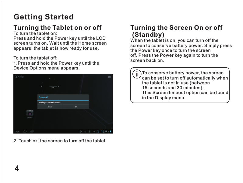 Getting StartedTurning the Tablet on or off2. Touch ok  the screen to turn off the tablet.Turning the Screen On or off (Standby)When the tablet is on, you can turn off the screen to conserve battery power. Simply press the Power key once to turn the screen off. Press the Power key again to turn the screen back on.To turn the tablet on:Press and hold the Power key until the LCD screen turns on. Wait until the Home screen appears; the tablet is now ready for use.To turn the tablet off:1.Press and hold the Power key until the Device Options menu appears.To conserve battery power, the screen can be set to turn off automatically when the tablet is not in use (between 15 seconds and 30 minutes).This Screen timeout option can be found in the Display menu.4