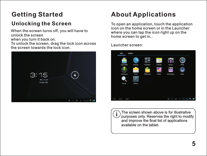 Getting Started5Unlocking the ScreenAbout ApplicationsTo open an application, touch the application icon on the home screen or in the Launcher where you can tap the icon right up on the home screen to get in..Launcher screen:The screen shown above is for illustrative purposes only. Reserves the right to modify and improve the final list of applications available on the tablet.When the screen turns off, you will have to unlock the screen when you turn it back on.To unlock the screen, drag the lock icon across the screen towards the lock icon. .