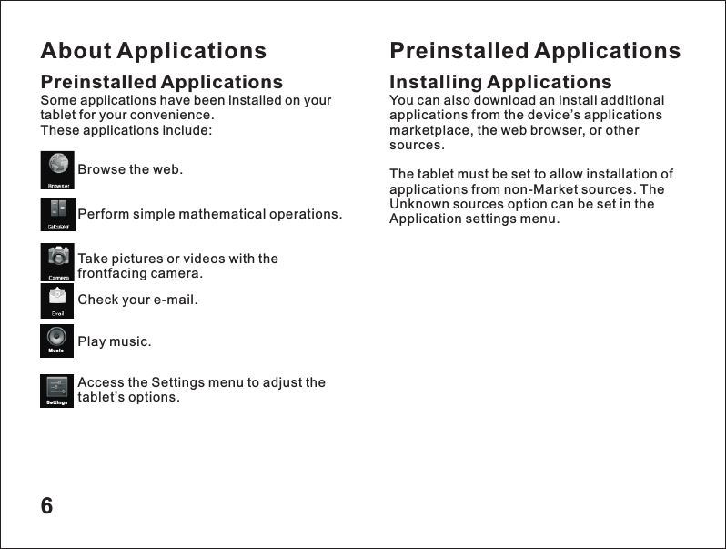 About Applications6Preinstalled ApplicationsSome applications have been installed on your tablet for your convenience. These applications include:Browse the web.Perform simple mathematical operations.Take pictures or videos with the frontfacing camera.Check your e-mail.Play music.Access the Settings menu to adjust the tablet&rsquo;s options.Preinstalled ApplicationsInstalling ApplicationsYou can also download an install additional applications from the device&rsquo;s applications marketplace, the web browser, or other sources.The tablet must be set to allow installation of applications from non-Market sources. The Unknown sources option can be set in the Application settings menu.MusicSetti ngs