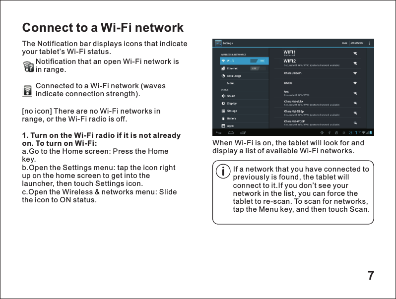 7Connect to a Wi-Fi networkThe Notification bar displays icons that indicate your tablet&rsquo;s Wi-Fi status.Notification that an open Wi-Fi network isin range.Connected to a Wi-Fi network (waves indicate connection strength).        When Wi-Fi is on, the tablet will look for and display a list of available Wi-Fi networks.[no icon] There are no Wi-Fi networks in range, or the Wi-Fi radio is off.1. Turn on the Wi-Fi radio if it is not already on. To turn on Wi-Fi:a.Go to the Home screen: Press the Home key.b.Open the Settings menu: tap the icon right up on the home screen to get into the launcher, then touch Settings icon.c.Open the Wireless &amp; networks menu: Slide the icon to ON status.If a network that you have connected to previously is found, the tablet will connect to it.If you don&rsquo;t see your network in the list, you can force the tablet to re-scan. To scan for networks, tap the Menu key, and then touch Scan.WIFI1WIFI2
