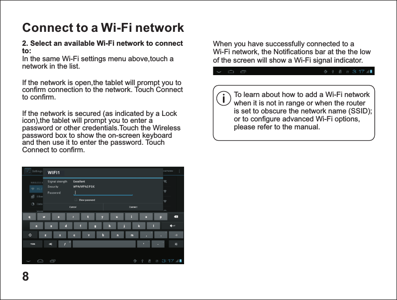 8Connect to a Wi-Fi networkTo learn about how to add a Wi-Fi network when it is not in range or when the router is set to obscure the network name (SSID); or to configure advanced Wi-Fi options, please refer to the manual.When you have successfully connected to a Wi-Fi network, the Notifications bar at the the low of the screen will show a Wi-Fi signal indicator.2. Select an available Wi-Fi network to connect to: In the same Wi-Fi settings menu above,touch a network in the list.If the network is open,the tablet will prompt you to confirm connection to the network. Touch Connect to confirm.If the network is secured (as indicated by a Lock icon),the tablet will prompt you to enter a password or other credentials.Touch the Wireless password box to show the on-screen keyboard and then use it to enter the password. Touch Connect to confirm.WIFI1