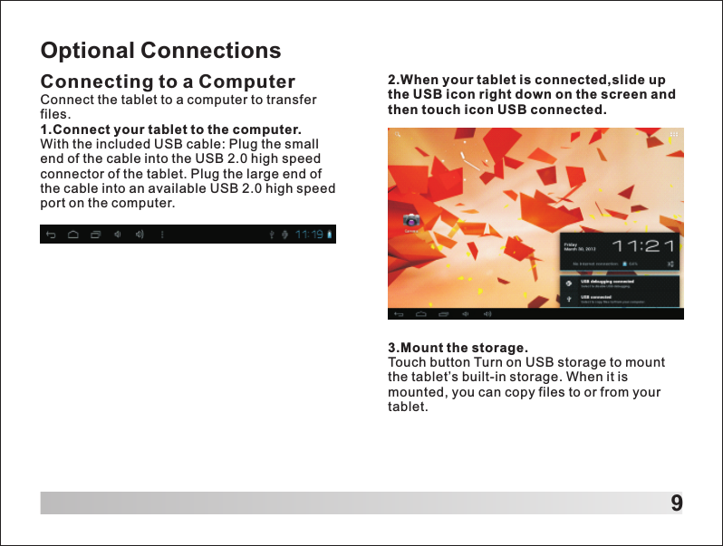 9Optional ConnectionsConnecting to a ComputerConnect the tablet to a computer to transfer files.1.Connect your tablet to the computer.With the included USB cable: Plug the small end of the cable into the USB 2.0 high speed connector of the tablet. Plug the large end of the cable into an available USB 2.0 high speed port on the computer.2.When your tablet is connected,slide up the USB icon right down on the screen and then touch icon USB connected.3.Mount the storage.Touch button Turn on USB storage to mount the tablet&rsquo;s built-in storage. When it is mounted, you can copy files to or from your tablet.
