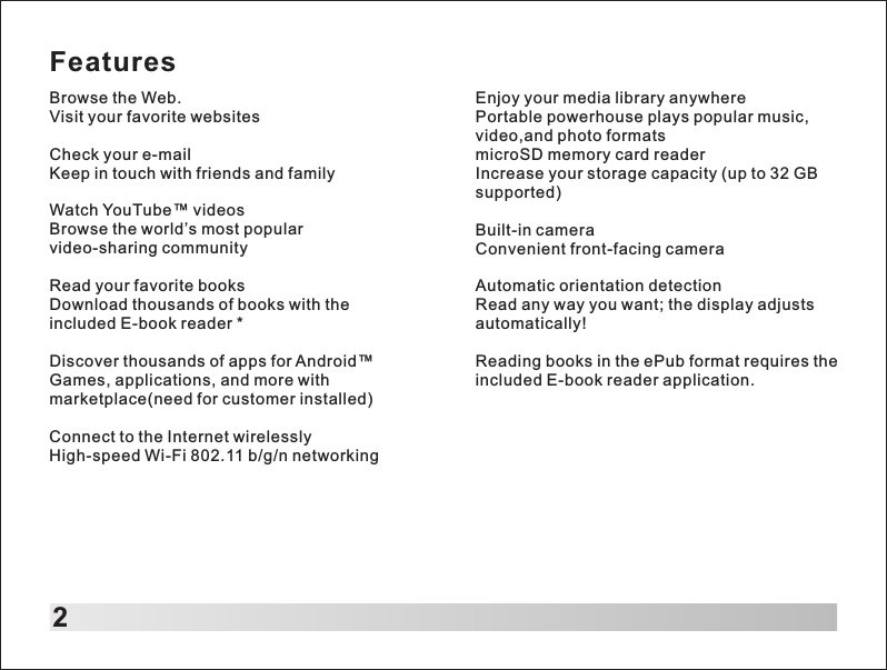 FeaturesBrowse the Web.Visit your favorite websitesCheck your e-mailKeep in touch with friends and familyWatch YouTube&trade; videosBrowse the world&rsquo;s most popular video-sharing communityRead your favorite booksDownload thousands of books with the included E-book reader *Discover thousands of apps for Android&trade;Games, applications, and more with marketplace(need for customer installed)Connect to the Internet wirelesslyHigh-speed Wi-Fi 802.11 b/g/n networking2Enjoy your media library anywherePortable powerhouse plays popular music, video,and photo formats microSD memory card readerIncrease your storage capacity (up to 32 GB supported)Built-in cameraConvenient front-facing cameraAutomatic orientation detectionRead any way you want; the display adjusts automatically!Reading books in the ePub format requires the included E-book reader application.