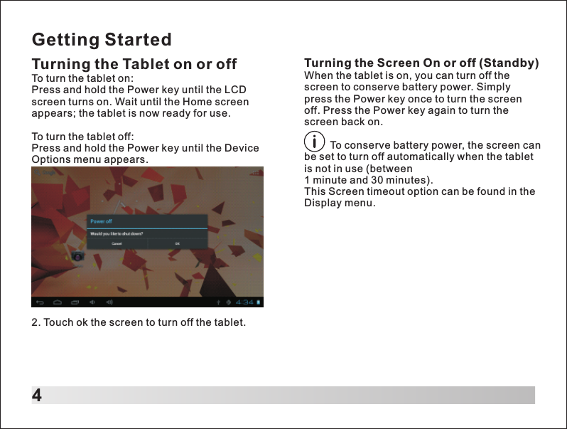 Getting Started4Turning the Tablet on or offTo turn the tablet on:Press and hold the Power key until the LCD screen turns on. Wait until the Home screen appears; the tablet is now ready for use.To turn the tablet off:Press and hold the Power key until the Device Options menu appears.Turning the Screen On or off (Standby)When the tablet is on, you can turn off the screen to conserve battery power. Simply press the Power key once to turn the screen off. Press the Power key again to turn the screen back on.         To conserve battery power, the screen can be set to turn off automatically when the tablet is not in use (between 1 minute and 30 minutes).This Screen timeout option can be found in the Display menu.2. Touch ok the screen to turn off the tablet.