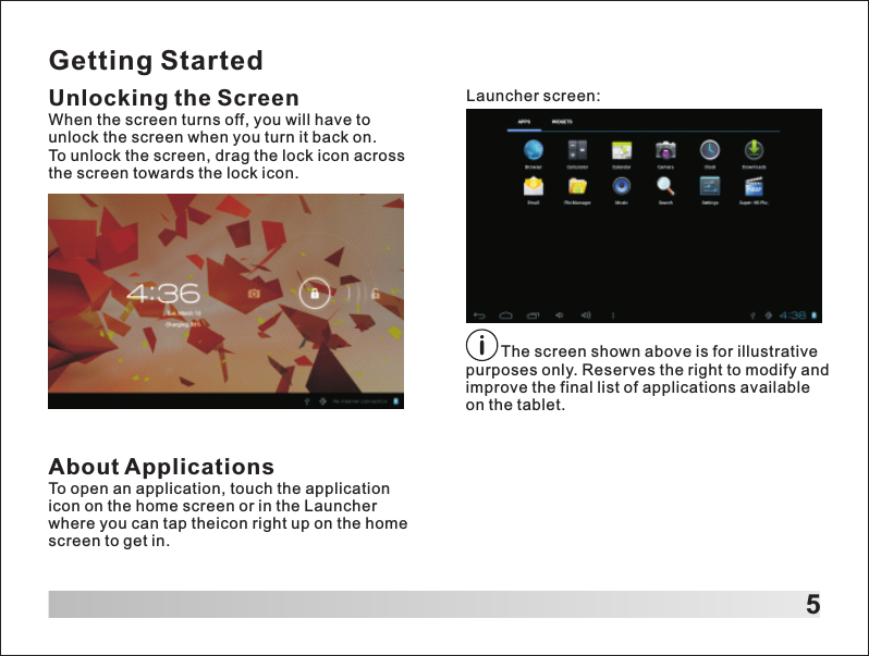 Getting StartedUnlocking the ScreenWhen the screen turns off, you will have to unlock the screen when you turn it back on.To unlock the screen, drag the lock icon across the screen towards the lock icon.  5Launcher screen:About ApplicationsTo open an application, touch the application icon on the home screen or in the Launcher where you can tap theicon right up on the home screen to get in.        The screen shown above is for illustrative purposes only. Reserves the right to modify and improve the final list of applications available on the tablet.