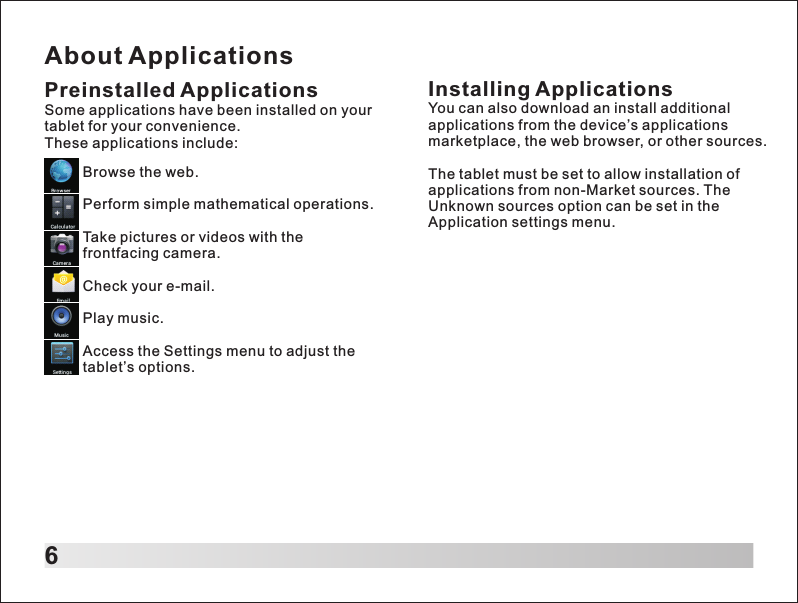 About Applications6Preinstalled ApplicationsSome applications have been installed on your tablet for your convenience. These applications include:Browse the web.Perform simple mathematical operations.Take pictures or videos with the frontfacing camera.Check your e-mail.Play music.Access the Settings menu to adjust the tablet&rsquo;s options.Installing ApplicationsYou can also download an install additional applications from the device&rsquo;s applications marketplace, the web browser, or other sources.The tablet must be set to allow installation of applications from non-Market sources. The Unknown sources option can be set in the Application settings menu.