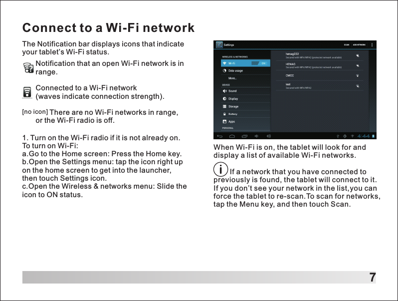 Connect to a Wi-Fi network7The Notification bar displays icons that indicate your tablet&rsquo;s Wi-Fi status.When Wi-Fi is on, the tablet will look for and display a list of available Wi-Fi networks.        If a network that you have connected to previously is found, the tablet will connect to it.If you don&rsquo;t see your network in the list,you can force the tablet to re-scan.To scan for networks, tap the Menu key, and then touch Scan.Notification that an open Wi-Fi network is in range.Connected to a Wi-Fi network (waves indicate connection strength).       There are no Wi-Fi networks in range, or the Wi-Fi radio is off.[no icon]1. Turn on the Wi-Fi radio if it is not already on. To turn on Wi-Fi:a.Go to the Home screen: Press the Home key.b.Open the Settings menu: tap the icon right up on the home screen to get into the launcher, then touch Settings icon.c.Open the Wireless &amp; networks menu: Slide the icon to ON status.