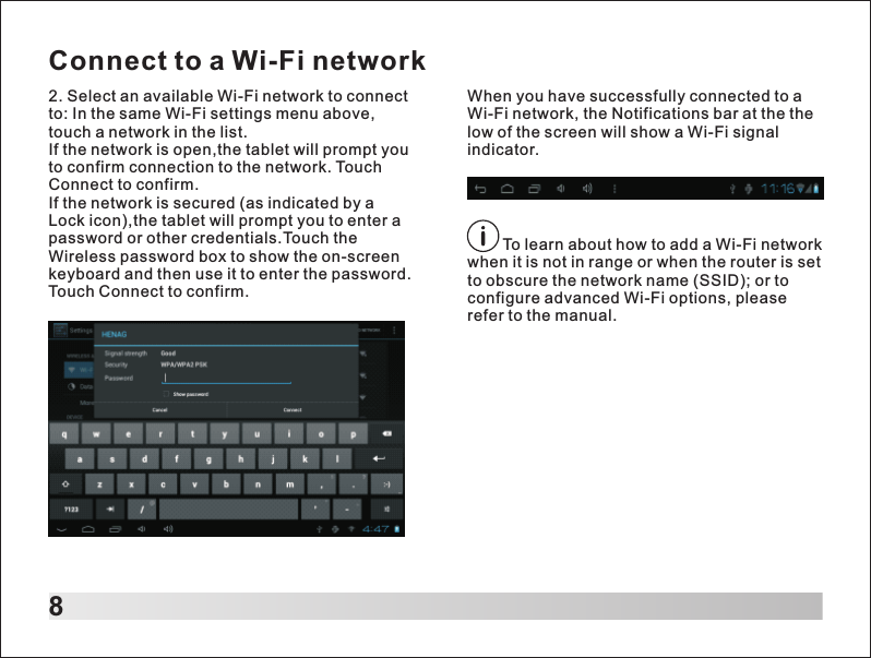 82. Select an available Wi-Fi network to connect to: In the same Wi-Fi settings menu above,touch a network in the list.If the network is open,the tablet will prompt you to confirm connection to the network. Touch Connect to confirm.If the network is secured (as indicated by a Lock icon),the tablet will prompt you to enter a password or other credentials.Touch the Wireless password box to show the on-screen keyboard and then use it to enter the password. Touch Connect to confirm.        To learn about how to add a Wi-Fi network when it is not in range or when the router is set to obscure the network name (SSID); or to configure advanced Wi-Fi options, please refer to the manual.When you have successfully connected to a Wi-Fi network, the Notifications bar at the the low of the screen will show a Wi-Fi signal indicator.Connect to a Wi-Fi network