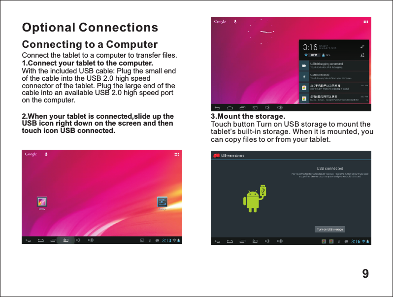 9Optional ConnectionsConnecting to a Computer3.Mount the storage.Touch button Turn on USB storage to mount the tablet&rsquo;s built-in storage. When it is mounted, you can copy files to or from your tablet.Connect the tablet to a computer to transfer files.1.Connect your tablet to the computer.With the included USB cable: Plug the small end of the cable into the USB 2.0 high speed connector of the tablet. Plug the large end of the cable into an available USB 2.0 high speed port on the computer.2.When your tablet is connected,slide up the USB icon right down on the screen and then touch icon USB connected.WIF I1