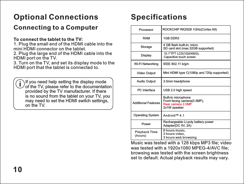 To connect the tablet to the TV:1. Plug the small end of the HDMI cable into the mini HDMI connector on the tablet.2. Plug the large end of the HDMI cable into the HDMI port on the TV.3. Turn on the TV, and set its display mode to the HDMI port that the tablet is connected to.If you need help setting the display mode of the TV, please refer to the documentation provided by the TV manufacturer. If there is no sound from the tablet on your TV, you may need to set the HDMI switch settings,on the TV.10Optional ConnectionsConnecting to a ComputerSpecificationsProcessorRAMStorageDisplayWi-Fi NetworkingAudio OutputVideo OutputAdditional FeaturesOperating SystemPowerROCKCHIP RK2928 1GHz(Cortex A9)4 GB flash built-in; micro SD card slot (max.32GB supported)10.1&rdquo;TFT LCD(1024X600), Capacitive touch screenIEEE 802.11 b/g/n3.5mm headphoneMini HDMI type C(1080p and 720p supported)Built-in microphone Front facing camera(0.3MP),2x1W speakerRear camera 2.0MP Android&trade; 4.1Rechargeable Li-poly battery power Adapter(DC 5V, 2A)1GB DDR3 PC Interface USB 2.0 high speedMusic was tested with a 128 kbps MP3 file; video was tested with a 1920x1080 MPEG-4/AVC file; browsing was tested with the screen brightness set to default. Actual playback results may vary.6 hours music,3 hours video,3 hours web browsingPlayback Time(hours)
