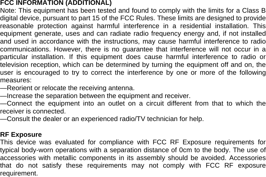  FCC INFORMATION (ADDITIONAL) Note: This equipment has been tested and found to comply with the limits for a Class B digital device, pursuant to part 15 of the FCC Rules. These limits are designed to provide reasonable protection against harmful interference in a residential installation. This equipment generate, uses and can radiate radio frequency energy and, if not installed and used in accordance with the instructions, may cause harmful interference to radio communications. However, there is no guarantee that interference will not occur in a particular installation. If this equipment does cause harmful interference to radio or television reception, which can be determined by turning the equipment off and on, the user is encouraged to try to correct the interference by one or more of the following measures: &mdash;Reorient or relocate the receiving antenna. &mdash;Increase the separation between the equipment and receiver. &mdash;Connect the equipment into an outlet on a circuit different from that to which the receiver is connected. &mdash;Consult the dealer or an experienced radio/TV technician for help.    RF Exposure This device was evaluated for compliance with FCC RF Exposure requirements for typical body-worn operations with a separation distance of 0cm to the body. The use of accessories with metallic components in its assembly should be avoided. Accessories that do not satisfy these requirements may not comply with FCC RF exposure requirement.   