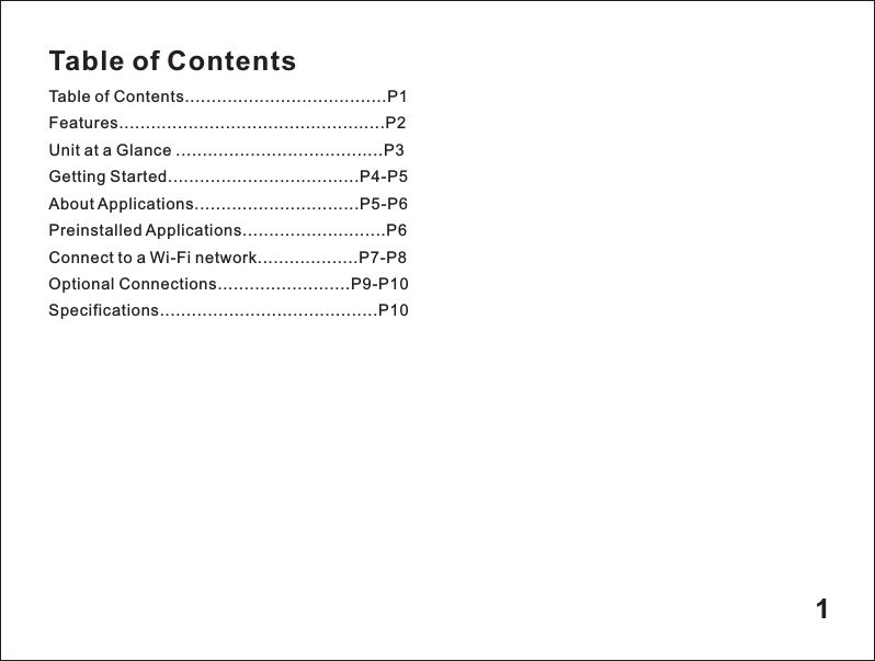 Table of ContentsTable of Contents......................................P1Features..................................................P2Unit at a Glance .......................................P3Getting Started....................................P4-P5About Applications...............................P5-P6Preinstalled Applications...........................P6Connect to a Wi-Fi network...................P7-P8Optional Connections.........................P9-P10Specifications.........................................P101