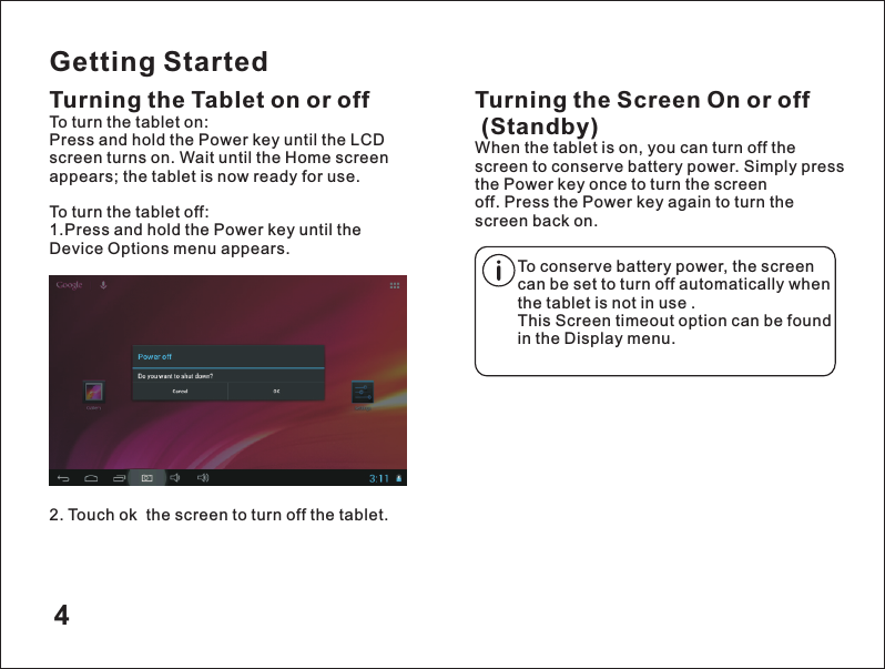 Getting StartedTurning the Tablet on or off2. Touch ok  the screen to turn off the tablet.Turning the Screen On or off (Standby)When the tablet is on, you can turn off the screen to conserve battery power. Simply press the Power key once to turn the screen off. Press the Power key again to turn the screen back on.To turn the tablet on:Press and hold the Power key until the LCD screen turns on. Wait until the Home screen appears; the tablet is now ready for use.To turn the tablet off:1.Press and hold the Power key until the Device Options menu appears.To conserve battery power, the screen can be set to turn off automatically when the tablet is not in use .This Screen timeout option can be found in the Display menu.4