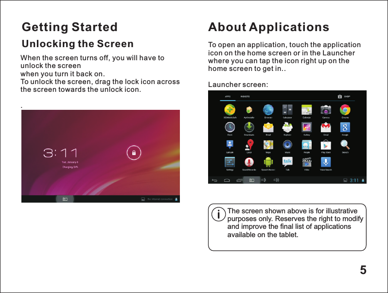 Getting Started5Unlocking the ScreenAbout ApplicationsTo open an application, touch the application icon on the home screen or in the Launcher where you can tap the icon right up on the home screen to get in..Launcher screen:The screen shown above is for illustrative purposes only. Reserves the right to modify and improve the final list of applications available on the tablet.When the screen turns off, you will have to unlock the screen when you turn it back on.To unlock the screen, drag the lock icon across the screen towards the unlock icon. .
