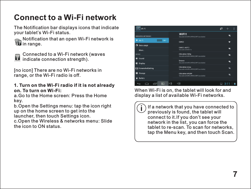 7Connect to a Wi-Fi networkThe Notification bar displays icons that indicate your tablet&rsquo;s Wi-Fi status.Notification that an open Wi-Fi network isin range.Connected to a Wi-Fi network (waves indicate connection strength).        When Wi-Fi is on, the tablet will look for and display a list of available Wi-Fi networks.[no icon] There are no Wi-Fi networks in range, or the Wi-Fi radio is off.1. Turn on the Wi-Fi radio if it is not already on. To turn on Wi-Fi:a.Go to the Home screen: Press the Home key.b.Open the Settings menu: tap the icon right up on the home screen to get into the launcher, then touch Settings icon.c.Open the Wireless &amp; networks menu: Slide the icon to ON status.If a network that you have connected to previously is found, the tablet will connect to it.If you don&rsquo;t see your network in the list, you can force the tablet to re-scan. To scan for networks, tap the Menu key, and then touch Scan.WIFI1