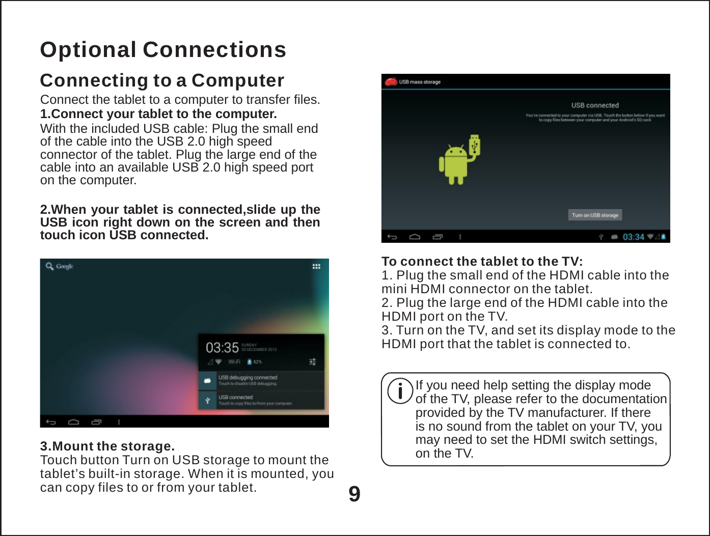   Optional Connections Connecting to a Computer Connect the tablet to a computer to transfer files. 1.Connect your tablet to the computer. With the included USB cable: Plug the small end of the cable into the USB 2.0 high speed connector of the tablet. Plug the large end of the cable into an available USB 2.0 high speed port on the computer.  2.When your tablet is connected,slide up the USB icon right down on the screen and then touch icon USB connected.  To connect the tablet to the TV: 1. Plug the small end of the HDMI cable into the mini HDMI connector on the tablet. 2. Plug the large end of the HDMI cable into the HDMI port on the TV. 3. Turn on the TV, and set its display mode to the HDMI port that the tablet is connected to.     3.Mount the storage. Touch button Turn on USB storage to mount the tablet&rsquo;s built-in storage. When it is mounted, you can copy files to or from your tablet.  9 If you need help setting the display mode of the TV, please refer to the documentation provided by the TV manufacturer. If there is no sound from the tablet on your TV, you may need to set the HDMI switch settings, on the TV. 