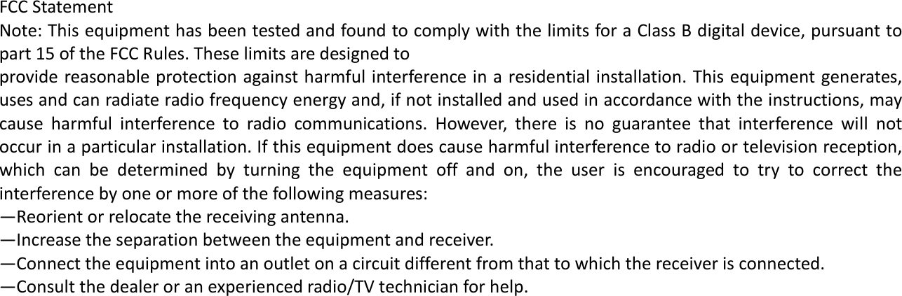     FCCStatementNote:ThisequipmenthasbeentestedandfoundtocomplywiththelimitsforaClassBdigitaldevice,pursuanttopart15oftheFCCRules.Theselimitsaredesignedtoprovidereasonableprotectionagainstharmfulinterferenceinaresidentialinstallation.Thisequipmentgenerates,usesandcanradiateradiofrequencyenergyand,ifnotinstalledandusedinaccordancewiththeinstructions,maycauseharmfulinterferencetoradiocommunications.However,thereisnoguaranteethatinterferencewillnotoccurinaparticularinstallation.Ifthisequipmentdoescauseharmfulinterferencetoradioortelevisionreception,whichcanbedeterminedbyturningtheequipmentoffandon,theuserisencouragedtotrytocorrecttheinterferencebyoneormoreofthefollowingmeasures:&mdash;Reorientorrelocatethereceivingantenna.&mdash;Increasetheseparationbetweentheequipmentandreceiver.&mdash;Connecttheequipmentintoanoutletonacircuitdifferentfromthattowhichthereceiverisconnected.&mdash;Consultthedealeroranexperiencedradio/TVtechnicianforhelp. 