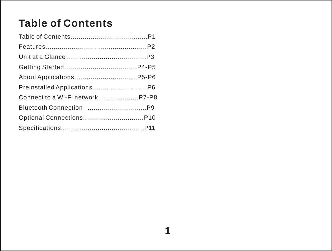   Table of Contents Table of Contents......................................P1 Features..................................................P2 Unit at a Glance .......................................P3 Getting Started....................................P4-P5 About Applications...............................P5-P6 Preinstalled Applications...........................P6 Connect to a Wi-Fi network....................P7-P8 Bluetooth Connection   .............................P9 Optional Connections..............................P10 Specifications.........................................P11            1 