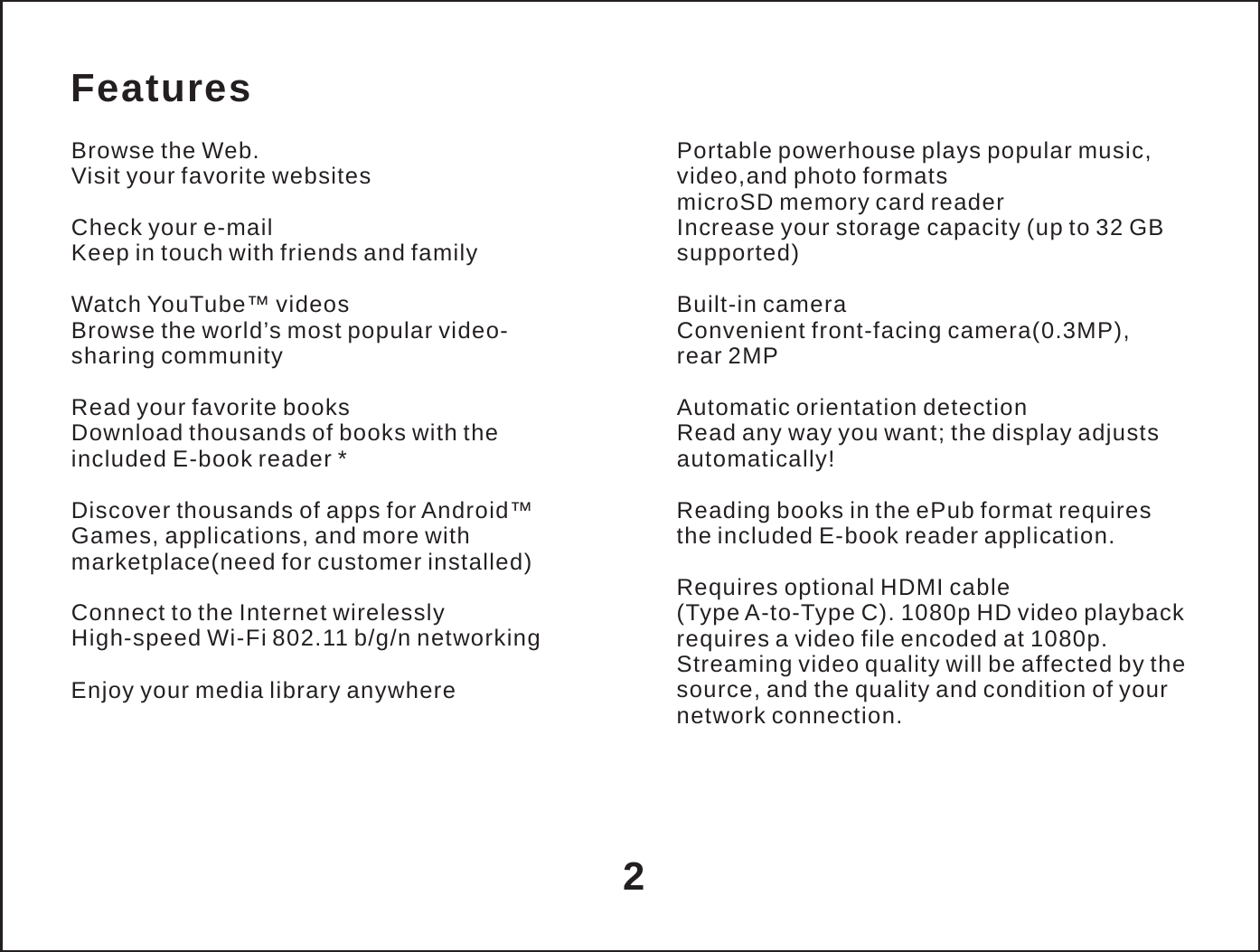  Features  Browse the Web. Visit your favorite websites  Check your e-mail Keep in touch with friends and family  Watch YouTube&trade; videos Browse the world&rsquo;s most popular video- sharing community  Read your favorite books Download thousands of books with the included E-book reader *  Discover thousands of apps for Android&trade; Games, applications, and more with marketplace(need for customer installed)  Connect to the Internet wirelessly High-speed Wi-Fi 802.11 b/g/n networking  Enjoy your media library anywhere  Portable powerhouse plays popular music, video,and photo formats microSD memory card reader Increase your storage capacity (up to 32 GB supported)  Built-in camera Convenient front-facing camera(0.3MP), rear 2MP  Automatic orientation detection Read any way you want; the display adjusts automatically!  Reading books in the ePub format requires the included E-book reader application.  Requires optional HDMI cable (Type A-to-Type C). 1080p HD video playback requires a video file encoded at 1080p. Streaming video quality will be affected by the source, and the quality and condition of your network connection.     2 