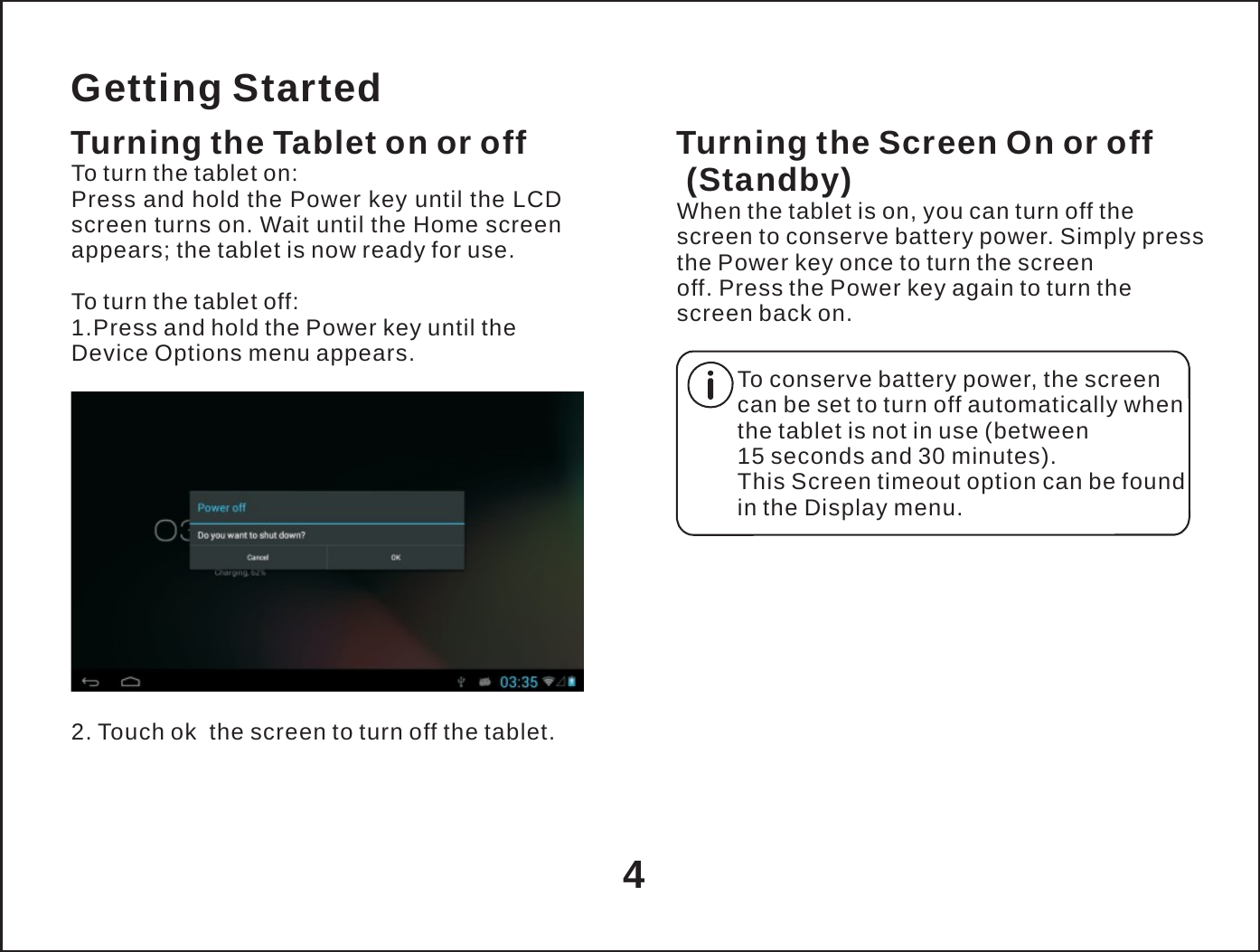   Getting Started Turning the Tablet on or off To turn the tablet on: Press and hold the Power key until the LCD screen turns on. Wait until the Home screen appears; the tablet is now ready for use.  To turn the tablet off: 1.Press and hold the Power key until the Device Options menu appears.   Turning the Screen On or off (Standby) When the tablet is on, you can turn off the screen to conserve battery power. Simply press the Power key once to turn the screen off. Press the Power key again to turn the screen back on.  To conserve battery power, the screen can be set to turn off automatically when the tablet is not in use (between 15 seconds and 30 minutes). This Screen timeout option can be found in the Display menu.       2. Touch ok  the screen to turn off the tablet.    4 