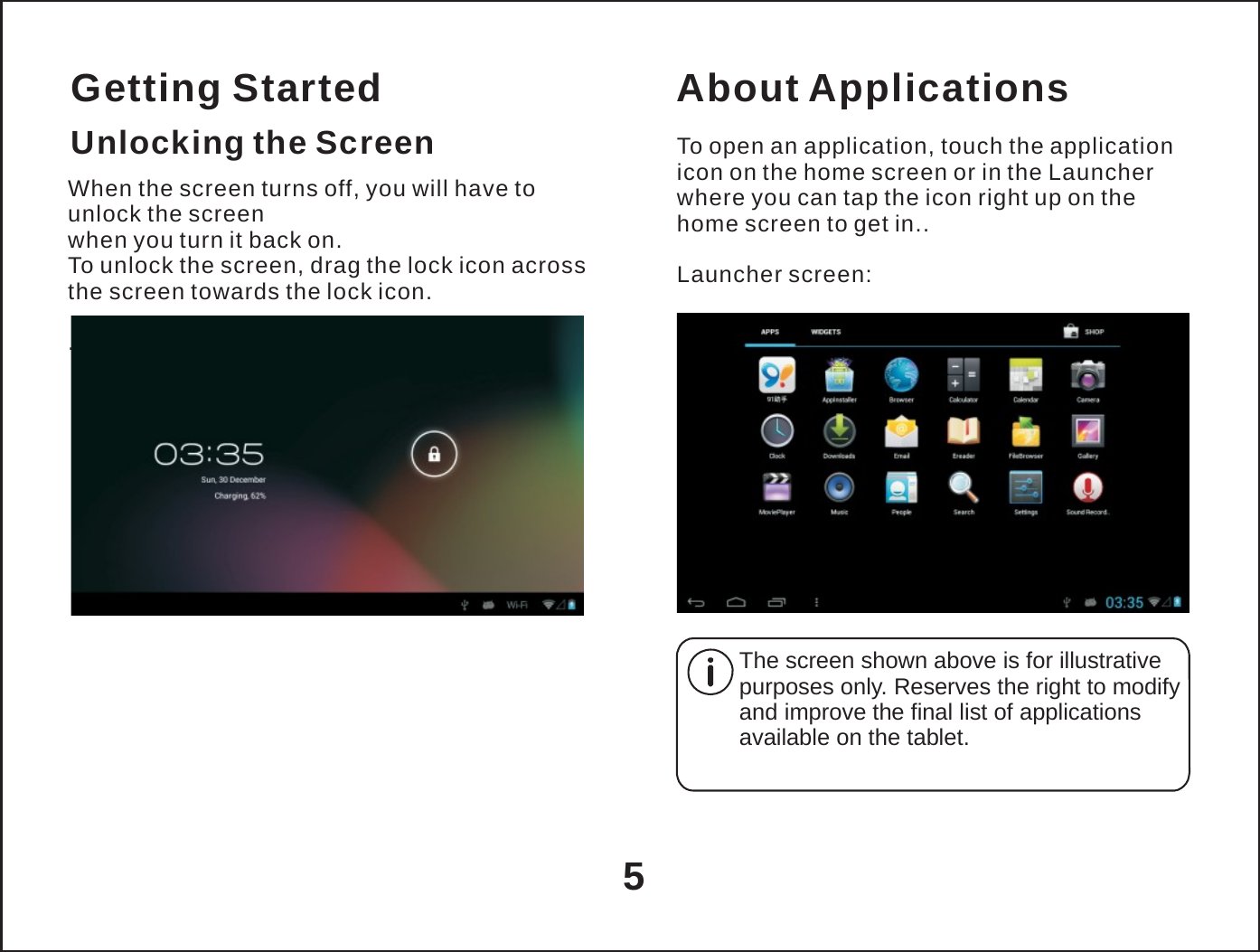   Getting Started Unlocking the Screen When the screen turns off, you will have to unlock the screen when you turn it back on. To unlock the screen, drag the lock icon across the screen towards the lock icon.  . About Applications  To open an application, touch the application icon on the home screen or in the Launcher where you can tap the icon right up on the home screen to get in..  Launcher screen:          The screen shown above is for illustrative purposes only. Reserves the right to modify and improve the final list of applications available on the tablet.    5 