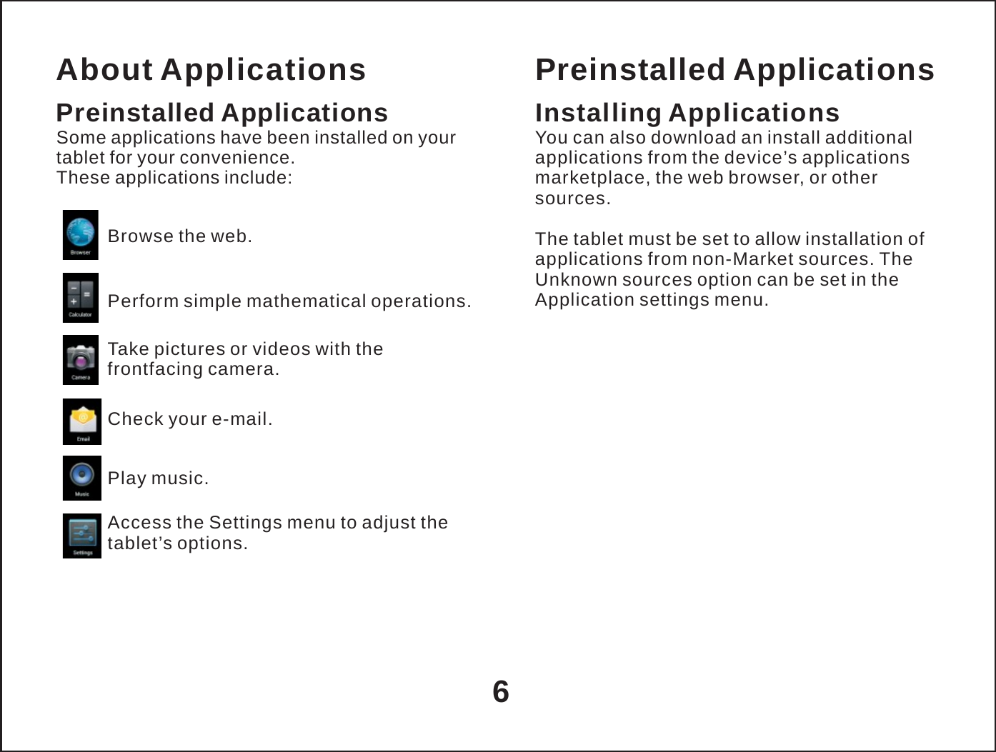   About Applications Preinstalled Applications Some applications have been installed on your tablet for your convenience. These applications include:  Browse the web.  Perform simple mathematical operations. Take pictures or videos with the frontfacing camera.  Check your e-mail.  Play music.  Access the Settings menu to adjust the tablet&rsquo;s options. Preinstalled Applications Installing Applications You can also download an install additional applications from the device&rsquo;s applications marketplace, the web browser, or other sources.  The tablet must be set to allow installation of applications from non-Market sources. The Unknown sources option can be set in the Application settings menu.      6 