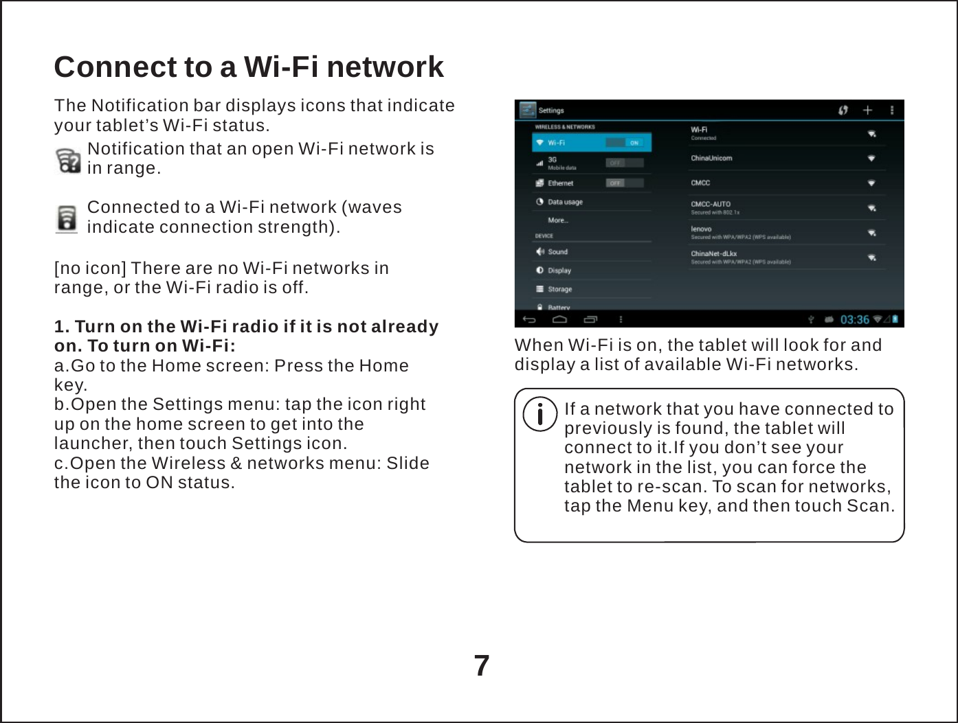   Connect to a Wi-Fi network The Notification bar displays icons that indicate your tablet&rsquo;s Wi-Fi status. Notification that an open Wi-Fi network is in range.  Connected to a Wi-Fi network (waves indicate connection strength).  [no icon] There are no Wi-Fi networks in range, or the Wi-Fi radio is off.  1. Turn on the Wi-Fi radio if it is not already on. To turn on Wi-Fi: a.Go to the Home screen: Press the Home key. b.Open the Settings menu: tap the icon right up on the home screen to get into the launcher, then touch Settings icon. c.Open the Wireless &amp; networks menu: Slide the icon to ON status.   When Wi-Fi is on, the tablet will look for and display a list of available Wi-Fi networks.  If a network that you have connected to previously is found, the tablet will connect to it.If you don&rsquo;t see your network in the list, you can force the tablet to re-scan. To scan for networks, tap the Menu key, and then touch Scan.      7 