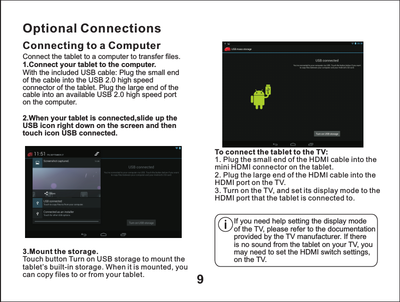 9Optional ConnectionsConnecting to a Computer3.Mount the storage.Touch button Turn on USB storage to mount the tablet&rsquo;s built-in storage. When it is mounted, you can copy files to or from your tablet.Connect the tablet to a computer to transfer files.1.Connect your tablet to the computer.With the included USB cable: Plug the small end of the cable into the USB 2.0 high speed connector of the tablet. Plug the large end of the cable into an available USB 2.0 high speed port on the computer.2.When your tablet is connected,slide up the USB icon right down on the screen and then touch icon USB connected.To connect the tablet to the TV:1. Plug the small end of the HDMI cable into the mini HDMI connector on the tablet.2. Plug the large end of the HDMI cable into the HDMI port on the TV.3. Turn on the TV, and set its display mode to the HDMI port that the tablet is connected to.If you need help setting the display mode of the TV, please refer to the documentation provided by the TV manufacturer. If there is no sound from the tablet on your TV, you may need to set the HDMI switch settings,on the TV.