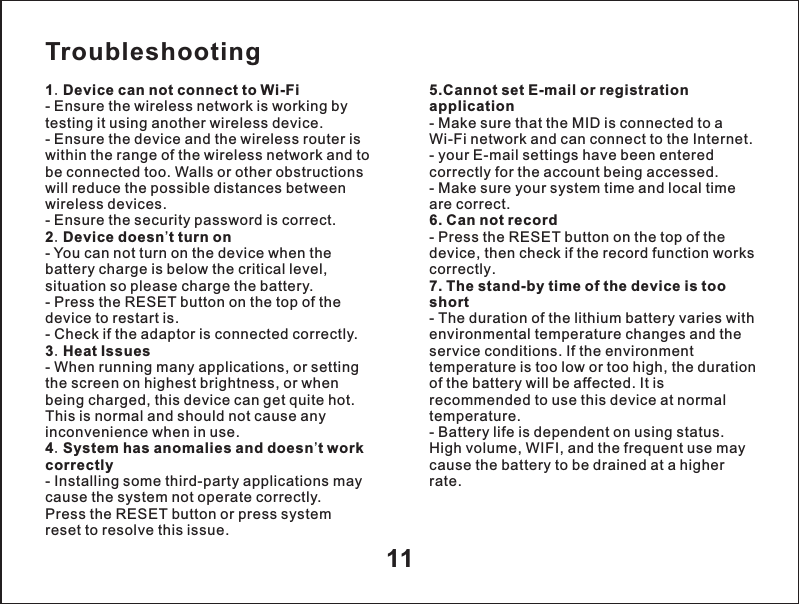 Troubleshooting1.Device can not connect to Wi-Fi- Ensure the wireless network is working by testing it using another wireless device.- Ensure the device and the wireless router is within the range of the wireless network and tobe connected too. Walls or other obstructionswill reduce the possible distances betweenwireless devices.- Ensure the security password is correct.2.Device doesn&rsquo;t turn on- You can not turn on the device when thebattery charge is below the critical level,situation so please charge the battery.- Press the RESET button on the top of thedevice to restart is.- Check if the adaptor is connected correctly.3.Heat Issues- When running many applications, or settingthe screen on highest brightness, or whenbeing charged, this device can get quite hot.This is normal and should not cause anyinconvenience when in use.4.System has anomalies and doesn&rsquo;t work correctly- Installing some third-party applications maycause the system not operate correctly.Press the RESET button or press systemreset to resolve this issue.5.Cannot set E-mail or registration application- Make sure that the MID is connected to a Wi-Fi network and can connect to the Internet.- your E-mail settings have been entered correctly for the account being accessed.- Make sure your system time and local time are correct.6. Can not record- Press the RESET button on the top of thedevice, then check if the record function works correctly.7. The stand-by time of the device is tooshort- The duration of the lithium battery varies withenvironmental temperature changes and theservice conditions. If the environmenttemperature is too low or too high, the duration of the battery will be affected. It is recommended to use this device at normaltemperature.- Battery life is dependent on using status.High volume, WIFI, and the frequent use maycause the battery to be drained at a higherrate.11