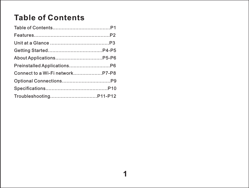 Table of ContentsTable of Contents......................................P1Features..................................................P2Unit at a Glance .......................................P3Getting Started....................................P4-P5About Applications...............................P5-P6Preinstalled Applications...........................P6Connect to a Wi-Fi network...................P7-P8Optional Connections................................P9Specifications.........................................P10Troubleshooting...............................P11-P121