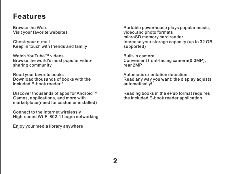 Features2Browse the Web.Visit your favorite websitesCheck your e-mailKeep in touch with friends and familyWatch YouTube&trade; videosBrowse the world&rsquo;s most popular video-sharing communityRead your favorite booksDownload thousands of books with the included E-book reader *Discover thousands of apps for Android&trade;Games, applications, and more with marketplace(need for customer installed)Connect to the Internet wirelesslyHigh-speed Wi-Fi 802.11 b/g/n networkingEnjoy your media library anywherePortable powerhouse plays popular music, video,and photo formats microSD memory card readerIncrease your storage capacity (up to 32 GB supported)Built-in cameraConvenient front-facing camera(0.3MP),rear 2MPAutomatic orientation detectionRead any way you want; the display adjusts automatically!Reading books in the ePub format requires the included E-book reader application.