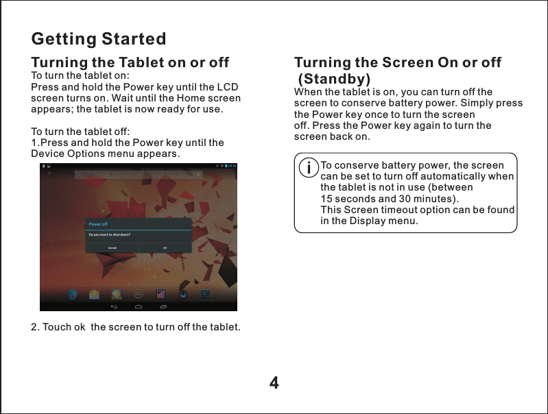 Getting StartedTurning the Tablet on or off2. Touch ok  the screen to turn off the tablet.Turning the Screen On or off (Standby)When the tablet is on, you can turn off the screen to conserve battery power. Simply press the Power key once to turn the screen off. Press the Power key again to turn the screen back on.To turn the tablet on:Press and hold the Power key until the LCD screen turns on. Wait until the Home screen appears; the tablet is now ready for use.To turn the tablet off:1.Press and hold the Power key until the Device Options menu appears.To conserve battery power, the screen can be set to turn off automatically when the tablet is not in use (between 15 seconds and 30 minutes).This Screen timeout option can be found in the Display menu.4