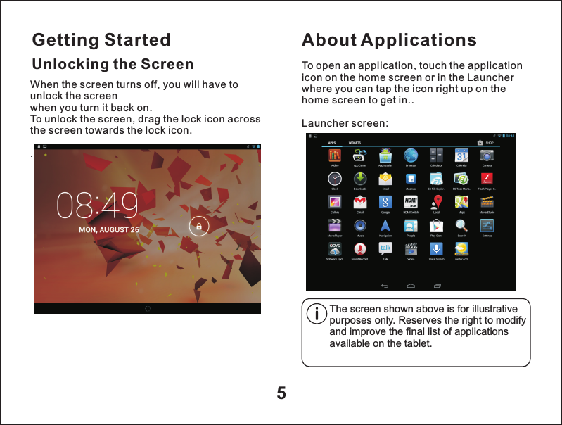 Getting Started5Unlocking the ScreenAbout ApplicationsTo open an application, touch the application icon on the home screen or in the Launcher where you can tap the icon right up on the home screen to get in..Launcher screen:The screen shown above is for illustrative purposes only. Reserves the right to modify and improve the final list of applications available on the tablet.When the screen turns off, you will have to unlock the screen when you turn it back on.To unlock the screen, drag the lock icon across the screen towards the lock icon. .