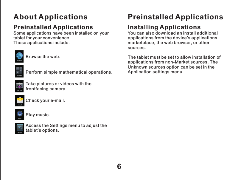 About Applications6Preinstalled ApplicationsSome applications have been installed on your tablet for your convenience. These applications include:Browse the web.Perform simple mathematical operations.Take pictures or videos with the frontfacing camera.Check your e-mail.Play music.Access the Settings menu to adjust the tablet&rsquo;s options.Preinstalled ApplicationsInstalling ApplicationsYou can also download an install additional applications from the device&rsquo;s applications marketplace, the web browser, or other sources.The tablet must be set to allow installation of applications from non-Market sources. The Unknown sources option can be set in the Application settings menu.