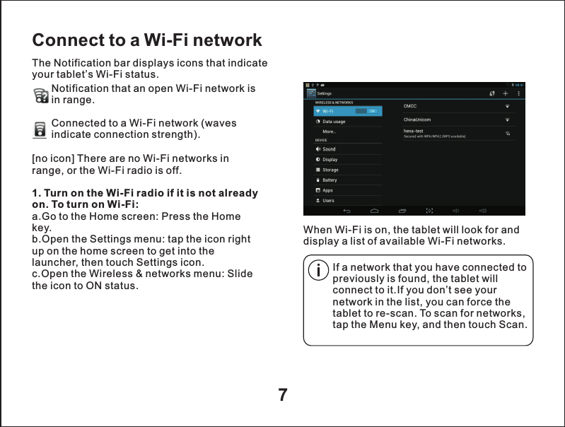 7Connect to a Wi-Fi networkThe Notification bar displays icons that indicate your tablet&rsquo;s Wi-Fi status.Notification that an open Wi-Fi network isin range.Connected to a Wi-Fi network (waves indicate connection strength).        When Wi-Fi is on, the tablet will look for and display a list of available Wi-Fi networks.[no icon] There are no Wi-Fi networks in range, or the Wi-Fi radio is off.1. Turn on the Wi-Fi radio if it is not already on. To turn on Wi-Fi:a.Go to the Home screen: Press the Home key.b.Open the Settings menu: tap the icon right up on the home screen to get into the launcher, then touch Settings icon.c.Open the Wireless &amp; networks menu: Slide the icon to ON status.If a network that you have connected to previously is found, the tablet will connect to it.If you don&rsquo;t see your network in the list, you can force the tablet to re-scan. To scan for networks, tap the Menu key, and then touch Scan.