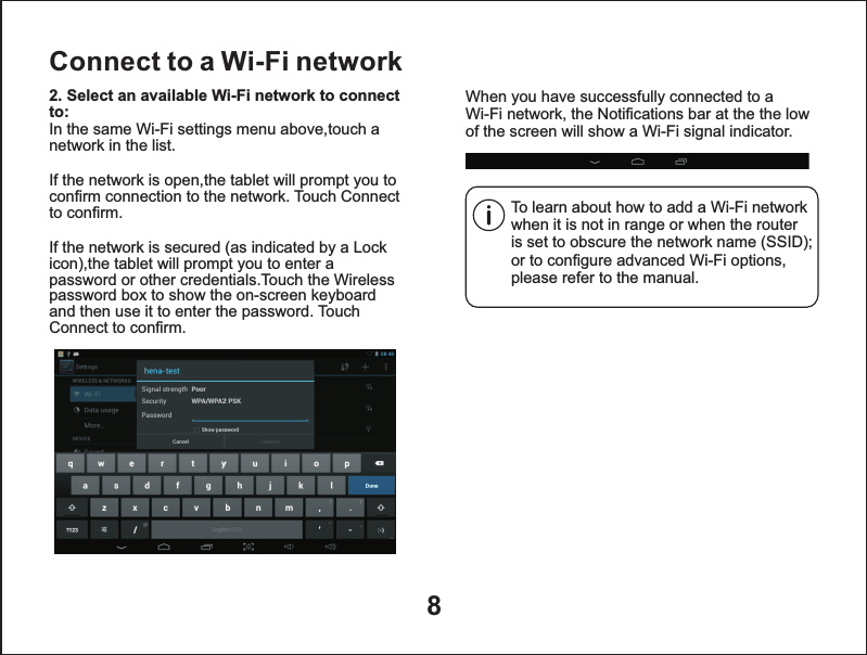 8Connect to a Wi-Fi networkTo learn about how to add a Wi-Fi network when it is not in range or when the router is set to obscure the network name (SSID); or to configure advanced Wi-Fi options, please refer to the manual.When you have successfully connected to a Wi-Fi network, the Notifications bar at the the low of the screen will show a Wi-Fi signal indicator.2. Select an available Wi-Fi network to connect to: In the same Wi-Fi settings menu above,touch a network in the list.If the network is open,the tablet will prompt you to confirm connection to the network. Touch Connect to confirm.If the network is secured (as indicated by a Lock icon),the tablet will prompt you to enter a password or other credentials.Touch the Wireless password box to show the on-screen keyboard and then use it to enter the password. Touch Connect to confirm.