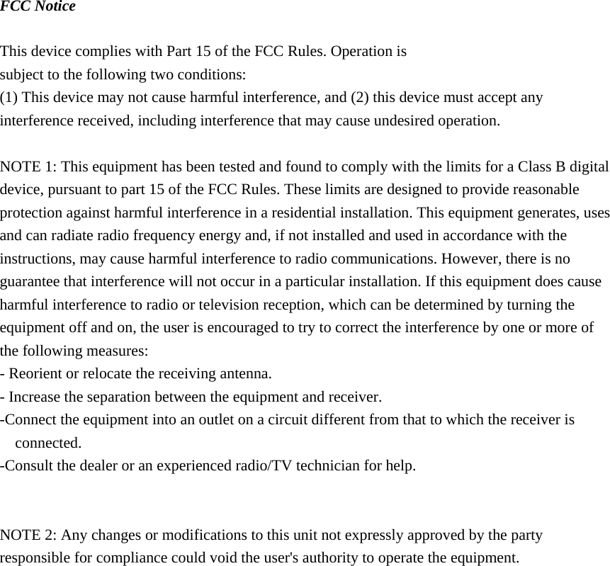 FCC Notice  This device complies with Part 15 of the FCC Rules. Operation is subject to the following two conditions: (1) This device may not cause harmful interference, and (2) this device must accept any interference received, including interference that may cause undesired operation.  NOTE 1: This equipment has been tested and found to comply with the limits for a Class B digital device, pursuant to part 15 of the FCC Rules. These limits are designed to provide reasonable protection against harmful interference in a residential installation. This equipment generates, uses and can radiate radio frequency energy and, if not installed and used in accordance with the instructions, may cause harmful interference to radio communications. However, there is no guarantee that interference will not occur in a particular installation. If this equipment does cause harmful interference to radio or television reception, which can be determined by turning the equipment off and on, the user is encouraged to try to correct the interference by one or more of the following measures: - Reorient or relocate the receiving antenna. - Increase the separation between the equipment and receiver. -Connect the equipment into an outlet on a circuit different from that to which the receiver is connected. -Consult the dealer or an experienced radio/TV technician for help.   NOTE 2: Any changes or modifications to this unit not expressly approved by the party responsible for compliance could void the user's authority to operate the equipment.    