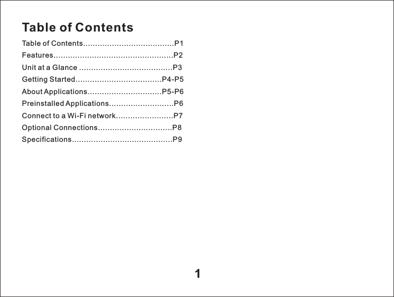 Table of ContentsTable of Contents......................................P1Features..................................................P2Unit at a Glance .......................................P3Getting Started....................................P4-P5About Applications...............................P5-P6Preinstalled Applications...........................P6Connect to a Wi-Fi network.................... P7Optional Connections...............................P8Specifications......................................... P9.....1