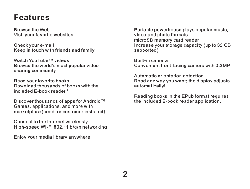 Features2Browse the Web.Visit your favorite websitesCheck your e-mailKeep in touch with friends and familyWatch YouTube&trade; videosBrowse the world&rsquo;s most popular video-sharing communityRead your favorite booksDownload thousands of books with the included E-book reader *Discover thousands of apps for Android&trade;Games, applications, and more with marketplace(need for customer installed)Connect to the Internet wirelesslyHigh-speed Wi-Fi 802.11 b/g/n networkingEnjoy your media library anywherePortable powerhouse plays popular music, video,and photo formats microSD memory card readerIncrease your storage capacity (up to 32 GB supported)Built-in cameraConvenient front-facing camera with 0.3MPAutomatic orientation detectionRead any way you want; the display adjusts automatically!Reading books in the EPub format requires the included E-book reader application.