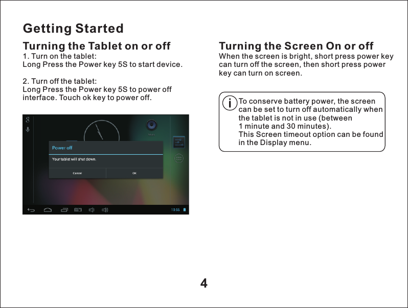 Getting StartedTurning the Tablet on or off Turning the Screen On or offWhen the screen is bright, short press power key can turn off the screen, then short press power key can turn on screen.1. Turn on the tablet:Long Press the Power key 5S to start device.2. Turn off the tablet:Long Press the Power key 5S to power off interface. Touch ok key to power off. To conserve battery power, the screen can be set to turn off automatically when the tablet is not in use (between1 minute and 30 minutes).This Screen timeout option can be found in the Display menu.4