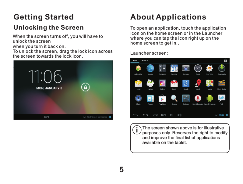 Getting Started5Unlocking the ScreenAbout ApplicationsTo open an application, touch the application icon on the home screen or in the Launcher where you can tap the icon right up on the home screen to get in..Launcher screen:The screen shown above is for illustrative purposes only. Reserves the right to modify and improve the final list of applications available on the tablet.When the screen turns off, you will have to unlock the screen when you turn it back on.To unlock the screen, drag the lock icon across the screen towards the lock icon. .
