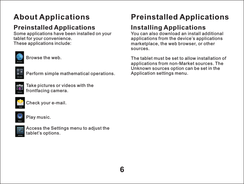 About Applications6Preinstalled ApplicationsSome applications have been installed on your tablet for your convenience. These applications include:Browse the web.Perform simple mathematical operations.Take pictures or videos with the frontfacing camera.Check your e-mail.Play music.Access the Settings menu to adjust the tablet&rsquo;s options.Preinstalled ApplicationsInstalling ApplicationsYou can also download an install additional applications from the device&rsquo;s applications marketplace, the web browser, or other sources.The tablet must be set to allow installation of applications from non-Market sources. The Unknown sources option can be set in the Application settings menu.