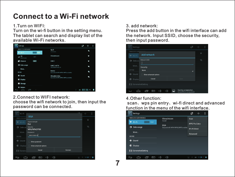7Connect to a Wi-Fi network1.Turn on WIFI:Turn on the wi-fi button in the setting menu. The tablet can search and display list of the available Wi-Fi networks.2.Connect to WIFI network:choose the wifi network to join, then input the password can be connected. 3. add network:Press the add button in the wifi interface can add the network. Input SSID, choose the security, then input password.4.Other function: scan、wps pin entry、wi-fi direct and advanced function in the menu of the wifi interface.  